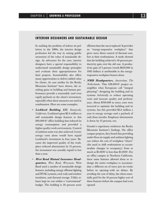 CHAPTER 1 GROWING A PROFESSION 13
INTERIOR DESIGNERS AND SUSTAINABLE DESIGN
In tackling the problem of indoor air pol-
lution in the 1980s, the interior design
profession led the way in raising public
awareness of the value of sustainable de-
sign. As advocates for the user, interior
designers have a special responsibility to
understand sustainable design principles
and evaluate their appropriateness for
their projects. Sustainability also offers
many opportunities to deliver added value
for clients. As case studies by the Rocky
Mountain Institute9
have shown, the re-
sulting gains in building and human per-
formance provide a reasonable (and even
rapid) payback on the client’s investment,
especiallywhen these measures are used in
combination. Here are some examples.
• Lockheed Building 157, Sunnyvale,
California. Lockheed spent $2.0 million to
add sustainable design features to this
600,000-ft2
office building that reduced its
energy consumption and provided a
higher-quality work environment. Control
of ambient noise was also achieved. Lower
energy costs alone would have repaid
Lockheed’s investment in four years. Be-
cause the improved quality of the work-
place reduced absenteeism by 15 percent,
the investment was actually repaid in less
than a year.
• West Bend Mutual Insurance Head-
quarters, West Bend, Wisconsin. West
Bend used a number of sustainable design
features, including energy-efficient lighting
and HVAC systems,roof,wall,and window
insulation, and thermal storage. Utility re-
bates kept its cost within a “conventional”
budget. The building is 40 percent more
efficient than the one it replaced. It provides
an “energy-responsive workplace” that
gives users direct control of thermal com-
fort at their workstations. A study showed
that the building achieved a 16 percent pro-
ductivity gain over the old one. A produc-
tivity gain of 5 percent (worth $650,000 in
1992 dollars) is attributable to the energy-
responsive workplace feature alone.
• NMB Headquarters, Amsterdam, The
Netherlands. This 538,000-ft2
project ex-
emplifies what Europeans call “integral
planning”: designing the building and its
systems holistically to reduce operating
costs and increase quality and perform-
ance. About $700,000 in extra costs were
incurred to optimize the building and its
systems, but this provided $2.6 million a
year in energy savings—and a payback of
only three months. Employee absenteeism
is down by 15 percent, too.
Gensler’s experience reinforces the Rocky
Mountain Institute’s findings. On office
campus projects, they found that providing
under-floor air supply and ambient lighting
can reduce the cost of workplace “churn”
(the need to shift workstations to accom-
modate changes in occupancy) from as
much as $5.00/ft2
to less than $1.00/ft2
. For
an office campus in Northern California,
these same features allowed them to re-
design the entire workplace to accommo-
date a different set of users just six weeks
before its opening—with no delays. By
avoiding the cost of delay, the client essen-
tially paid for the 10 percent higher cost of
these features before the campus had even
opened.
 