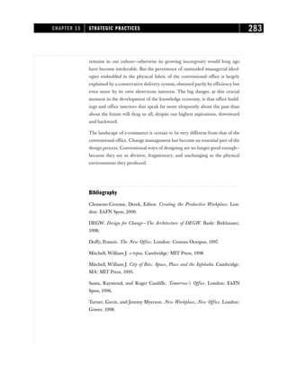remains in our culture—otherwise its growing incongruity would long ago
have become intolerable. But the persistence of outmoded managerial ideol-
ogies embedded in the physical fabric of the conventional office is largely
explained by a conservative delivery system, obsessed partly by efficiency but
even more by its own short-term interests. The big danger, at this crucial
moment in the development of the knowledge economy, is that office build-
ings and office interiors that speak far more eloquently about the past than
about the future will drag us all, despite our highest aspirations, downward
and backward.
The landscape of e-commerce is certain to be very different from that of the
conventional office. Change management has become an essential part of the
design process. Conventional ways of designing are no longer good enough—
because they are as divisive, fragmentary, and unchanging as the physical
environments they produced.
Bibliography
Clements-Croome, Derek, Editor. Creating the Productive Workplace. Lon-
don: E&FN Spon, 2000.
DEGW. Design for Change—The Architecture of DEGW. Basle: Birkhauser,
1998.
Duffy, Francis. The New Office. London: Conran Octopus, 1997.
Mitchell, William J. e-topia. Cambridge: MIT Press, 1998.
Mitchell, William J. City of Bits: Space, Place and the Infobahn. Cambridge,
MA: MIT Press, 1995.
Santa, Raymond, and Roger Cunliffe. Tomorrow’s Office. London: E&FN
Spon, 1996.
Turner, Gavin, and Jeremy Myerson. New Workplace, New Office. London:
Gower, 1998.
CHAPTER 15 STRATEGIC PRACTICES 283
 
