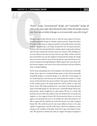 ‘‘
G
“Green” design, “environmental” design, and “sustainable” design all
refer to the same topic often discussed today within the design commu-
nity: how can we think of design as environmentally responsible design?
Designers may wonder what the issue is; after all, many aspects of environ-
mentally responsible design are already common practice. Improved indoor
air quality is becoming an important goal for most professionals, and many
methods for achieving it are being incorporated into the general practice.
Products that emit substantially fewervolatile organic compounds and mate-
rials that have substantial recycled content are common. Our buildings are
far more efficient than they were just 20 years ago. Many of these elements
have found their way into the regulatory framework that shapes the design
and construction industry. Some of this change has come about because soci-
ety has mandated it through legislation. Other aspects have come about sim-
ply because designers and owners have discovered better and more effective
ways to design buildings.
Yet for many and perhaps most of the designers who think about sustainable
design, these topics are considered design options at best. Environmentally
responsible design, or sustainable design, as we will call it in this chapter, is
not standard practice now because most of the profession remains to a large
extent uninformed about the issues involved or the options before them. And
if that attitude persists, the design profession will be unable to cope with
clients’ needs. The design profession has a real stake in becoming educated
about sustainable design. In a few short years, sustainable design will be stan-
dard practice. Society simply has no other option. We live in a world with
growing concerns about the quality of the environment that surrounds and
supports us, that supports human life. Environmental threats are real and
appear to be growing. The issue is not whether the earth will continue to be
able to support life, but whether the earth will continue to be able to support
human life. The earth has proven over many millions of years to be quite
capable of supporting a myriad of life forms, which have adapted to many
changes in the condition of the globe, from the ice age to the impact of aster-
oids. The question is whether the earth can support the impact of people on
CHAPTER 16 SUSTAINABLE DESIGN 285
 