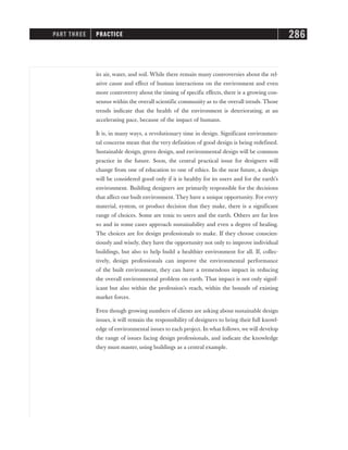 its air, water, and soil. While there remain many controversies about the rel-
ative cause and effect of human interactions on the environment and even
more controversy about the timing of specific effects, there is a growing con-
sensus within the overall scientific community as to the overall trends. Those
trends indicate that the health of the environment is deteriorating, at an
accelerating pace, because of the impact of humans.
It is, in many ways, a revolutionary time in design. Significant environmen-
tal concerns mean that the very definition of good design is being redefined.
Sustainable design, green design, and environmental design will be common
practice in the future. Soon, the central practical issue for designers will
change from one of education to one of ethics. In the near future, a design
will be considered good only if it is healthy for its users and for the earth’s
environment. Building designers are primarily responsible for the decisions
that affect our built environment. They have a unique opportunity. For every
material, system, or product decision that they make, there is a significant
range of choices. Some are toxic to users and the earth. Others are far less
so and in some cases approach sustainability and even a degree of healing.
The choices are for design professionals to make. If they choose conscien-
tiously and wisely, they have the opportunity not only to improve individual
buildings, but also to help build a healthier environment for all. If, collec-
tively, design professionals can improve the environmental performance
of the built environment, they can have a tremendous impact in reducing
the overall environmental problem on earth. That impact is not only signif-
icant but also within the profession’s reach, within the bounds of existing
market forces.
Even though growing numbers of clients are asking about sustainable design
issues, it will remain the responsibility of designers to bring their full knowl-
edge of environmental issues to each project. In what follows, we will develop
the range of issues facing design professionals, and indicate the knowledge
they must master, using buildings as a central example.
PART THREE PRACTICE 286
 