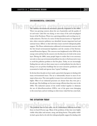 ENVIRONMENTAL CONCERNS
Themodernenvironmental
The modern environmental movement generally originated in the 1960s.
There was growing concern about the use of pesticides and the quality of
air and water. Lake Erie was dying, as were many of the acid rain-plagued
forests of the Northeast. Waste was a growing problem and recycling was vir-
tually unknown. The first of a series of what became known as “Superfund”
sites, where extensive pollution was identified, became important local and
national issues. Efforts to deal with these issues received widespread public
support. The Nixon administration addressed environmental concerns with
the first broad environmental legislation and the creation of the Environ-
mental Protection Agency. The concerns were heightened in the 1970s by the
energy crisis and later by the concern over the discovery of a hole in the ozone
layer. During the 1980s, many people began to realize that it was necessary
not only to clean up environmental problems but also to find innovative ways
to avoid the pollution problem in the first place. Today, we are increasingly
finding that not only are there many ways to avoid pollution but also that in
doing so we can produce buildings that are more attractive, productive, and
economical to build and operate than “typical” buildings.
In the last three decades we have made a great deal of progress in dealing with
many environmental issues. The air is substantially cleaner in most of our
major urban areas. The water quality in many rivers and streams is also much
higher. Most of our industrial processes are cleaner than they were just a
decade ago. Our buildings are far more energy efficient than they were in the
1960s. The industrial nations of the world worked together to eliminate
the use of chlorofluorocarbons (CFCs), one of the gases most damaging
to the ozone layer, and are working on other issues. Lake Erie has come back.
THE SITUATION TODAY
Theproblemsthatweface
The problems that we face today are of a substantially different kind than
those we faced 30 years ago. Many of the problems of that time were highly
visible—dirty lakes and streams, smog, and dying forests. That public visibil-
ity had a great deal to do with the widespread public support for dealing with
CHAPTER 16 SUSTAINABLE DESIGN 287
 
