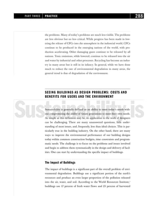 the problems. Many of today’s problems are much less visible. The problems
are less obvious but no less critical. While progress has been made in low-
ering the release of CFCs into the atmosphere in the industrial world, CFCs
continue to be produced in the emerging nations of the world, with pro-
duction accelerating. Other damaging gases continue to be released by all
nations. Toxic emissions, while lowered, continue to be released into the air
and water by industrial and other processes. Recycling has become an indus-
try in many areas but is still in its infancy. In general, while we have done
much to reduce the rate of environmental degradation in many areas, the
general trend is that of degradation of the environment.
SEEING BUILDINGS AS DESIGN PROBLEMS: COSTS AND
BENEFITS FOR USERS AND THE ENVIRONMENT
Sustainabilityis
Sustainability is generally defined as an ability to meet today’s needs with-
out compromising the ability of future generations to meet their own needs.
As simple as this definition may be, its application to the work of designers
can be challenging. There are many unanswered questions, little under-
standing of most issues, and, frequently, less than ideal choices. This is par-
ticularly true in the building industry. On the other hand, there are many
ways to improve the environmental performance of our building designs
today within common construction budgets, time constraints and program-
matic needs. The challenge is to focus on the problems and issues involved
and begin to address them systematically in the design and delivery of facil-
ities. One can start by understanding the specific impact of buildings.
The Impact of Buildings
The impact of buildings is a significant part of the overall problem of envi-
ronmental degradation. Buildings use a significant portion of the earth’s
resources and produce an even larger proportion of the pollution released
into the air, water, and soil. According to the World Resources Institute,1
buildings use 17 percent of fresh water flows and 25 percent of harvested
PART THREE PRACTICE 288
 