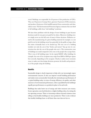 wood. Buildings are responsible for 50 percent of the production of CFCs.
They use 40 percent of energy flows, generate 33 percent of CO2 emissions,
and produce 40 percent of the landfill material from construction and dem-
olition waste. The Environmental Protection Agency estimates that one-third
of all buildings suffer from “sick building” syndrome.
We have these problems with the design of most buildings in part because
decisions made by one party are paid for by others. Moreover, building own-
ers simply never see the full costs of many of these decisions. Pollution cre-
ated in the manufacturing of a given building material, for example, is a cost
paid for not by the building owner but, generally, by the public at large, when
the toxins eventually have to be cleaned up. The true cost of a building
includes not only the cost of the “bricks and mortar” that go into its con-
struction but also the cost of the people who use it. The construction costs
of buildings are small compared to the costs to the people who occupy them.
This is true of all building types. In the typical $100/ft2
office building, for
example, the costs of its occupants may range from $200 to $500 per square
foot annually, depending on the occupant. Clearly, it makes more economic
sense to make sure that design decisions promote the health and productiv-
ity of the people using the building.
Benefits
Sustainable design is clearly important to help solve our increasingly urgent
environmental concerns. It also can improve overall building performance
and makes sense economically. Ironically, the extremely poor performance of
a typical building today, in terms of energy efficiency, air quality, and other
measures of environmental performance, often is paralleled by the building’s
equally poor performance as a productive place to be and work.
Buildings that make better use of energy and other resources save money.
Lower operation costs lead directly to a higher building values, by raising the
net operating revenue. There is increasing evidence beyond common sense
telling us that healthy buildings are more productive. There is also evidence
that healthy buildings lease or sell faster than ones that are less so.
CHAPTER 16 SUSTAINABLE DESIGN 289
 