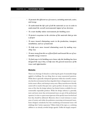• To promote the efficient use of resources, including materials, water,
and energy
• To understand the life cycle of all the materials we use in order to
understand the overall environmental impact of our decisions
• To create healthy indoor environments for building users
• To protect ecosystems in the selection of the materials that go into
a project
• To move toward eliminating waste in the production, transport,
installation, and use of materials
• To help users move toward eliminating waste by making recy-
cling easy
• To move away from the use of fossil fuels and toward the use of sus-
tainable energy resources
• To find ways to let building users know why the building has been
designed the way it has, to help raise the general awareness of the
issues and opportunities
Obstacles
There is no shortage of obstacles to achieving the goals of sustainable design
applied to buildings. For one thing, there are many unanswered questions.
While there is generally widespread agreement within the scientific commu-
nity that the environment has been degraded, there is disagreement as to par-
ticular causes, effects, and timing in many areas. Many manufacturers literally
cannot tell us exactly what goes into a given product. In many areas, it may
seem at first that the design industry has limited choices available for envi-
ronmentally responsible products. While the design industry is, generally,
more and more aware that environmental issues are part of the professional
equation, it is also to a great extent ignorant of the specific issues involved and
how they should be addressed. Moreover, there is vocal resistance in many
areas of society and within the profession concerning environmental issues.
Some designers mistakenly fear that considering environmental issues will
challenge their “artistic expression.” Others think of the topic as a confusing
addition to an already crowded design agenda. Unlike the largely nonparti-
CHAPTER 16 SUSTAINABLE DESIGN 291
 