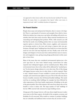 san approach to these issues earlier, the issue has become “political” for some.
Finally, for many, there is a perception that “green” either costs more, is
impractical, looks “odd,” or inhibits freedom of expression.
The Present Situation
Despite these many real and perceived obstacles, there is reason to be hope-
ful. There is a growing list of resources and examples from which to learn.
While the industry has a long way to go before all building will truly be sus-
tainable, there have been many successes. Many material manufacturers are
researching and redesigning their products. With a little research, you will
find that for nearly every building product there are many environmentally
superior options to choose from. More owners, suppliers, and contractors
are becoming sensitive to the issue and trying to improve their own per-
formance. Enough “green” buildings have been built for us to know that they
need not cost more and may frequently cost less. Finally, some of the best
designs and designers of recent years have embraced these issues in innova-
tive and imaginative ways, giving young design professionals worthy exam-
ples to learn from.
Many of the issues that were considered environmental options just a few
years ago—clean air, clear water, limited energy conservation—are today
required, have widespread support, and are standard practice. Many of the
environmental issues that we face today will be addressed by “standard prac-
tice” for the interior design industry in a very short time. Part of this change
will happen because society has no other choice—it will be required. There
is only a limited amount of water available in central and west Texas, for
example, and controls become tighter everyyear. Part of this will come about
because of public consensus that will demand healthy buildings. The nearly
total ban on smoking within buildings, for example, has been followed by
other expectations of the basic health requirements of building on the part
of the general public. Part of the initiative will come from clients who see the
benefits or want to reduce risk. The large number of “sick” buildings of
the late 1980s received wide attention by major building owners.
A large part of the change, however, will come about simply because it makes
more sense in all of these aspects—the health of the occupants, economy, and
flexibility for all concerned. Why would we continue to produce buildings
that are unhealthy and inefficient when we know they do not have to be?
PART THREE PRACTICE 292
 