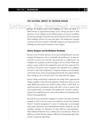 THE CULTURAL IMPACT OF INTERIOR DESIGN
Settings,the designed spaces
Settings, the designed spaces within buildings, are “where the action is.”
When human or organizational change occurs, settings are where it takes
place first. As my colleague Antony Harbour points out, the U.S. workplace
has been dramatically transformed over the last 40 years, but U.S. commercial
office buildings still have the same floor plans. The settings have changed
much more than their containers. Although settings are more ephemeral than
buildings, they have equal if not greater cultural impact.
Interior Designers and the Workplace Revolution
Because of the economic pressures of recession and globalization and tech-
nological developments such as bandwidth (the proliferation of electronic
networks to convey voice and data communications on a global basis), the
workplace has undergone profound change in the last decade. While tech-
nology is given credit for the productivity gains that have swept the U.S.
economy in this period, interior designers who specialize in the workplace
have had a major role in helping U.S. companies integrate new technologies
and work processes. Alone among design professionals, they understood that
these settings are the “connective tissue” that could make this happen.
Interior design professionals understand that design fuels organizational
change, regardless of the scale of its application. Think about where we work
today. Behind the modern city, whether London, Tokyo, or New York, are
nineteenth-century assumptions about work—that it occurs at specific times
and in specific places, for example. Now people work “anywhere, anytime,”
and there are compelling reasons, such as the problems of commuting, to dis-
tribute work geographically.
Not only the locus of work has changed in our culture; the mode of work has
changed as well. In the last century the workforce moved from Frederick
Taylor’s “scientific management” to ways of working that are increasingly
open-ended, democratic, and individual/team-tailored. Along the way, the
workplace changed, too. Taylorism was about efficiency (and uniformity).
What followed shifted the focus to effectiveness (and diversity). What’s the
difference? As Peter Drucker explains,“Efficiency is doing things right; effec-
tiveness is doing the right thing.”
PART ONE BACKGROUND 14
 