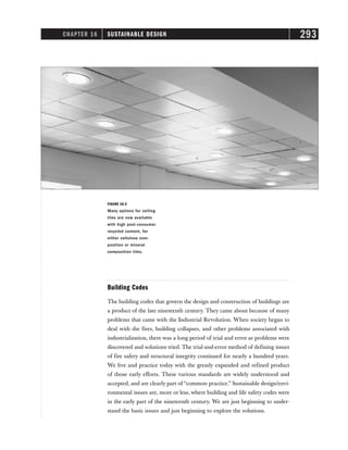 CHAPTER 16 SUSTAINABLE DESIGN 293
Building Codes
The building codes that govern the design and construction of buildings are
a product of the late nineteenth century. They came about because of many
problems that came with the Industrial Revolution. When society began to
deal with the fires, building collapses, and other problems associated with
industrialization, there was a long period of trial and error as problems were
discovered and solutions tried. The trial-and-error method of defining issues
of fire safety and structural integrity continued for nearly a hundred years.
We live and practice today with the greatly expanded and refined product
of those early efforts. These various standards are widely understood and
accepted, and are clearly part of “common practice.” Sustainable design/envi-
ronmental issues are, more or less, where building and life safety codes were
in the early part of the nineteenth century. We are just beginning to under-
stand the basic issues and just beginning to explore the solutions.
FIGURE 16-2
Many options for ceiling
tiles are now available
with high post-consumer
recycled content, for
either cellulose com-
position or mineral
composition tiles.
 