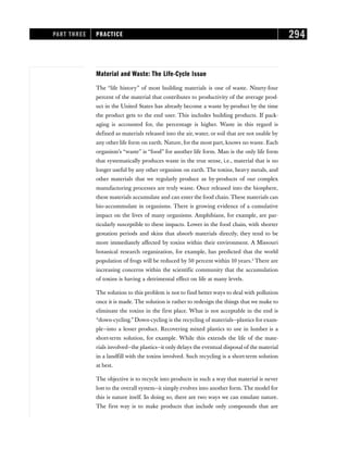 Material and Waste: The Life-Cycle Issue
The “life history” of most building materials is one of waste. Ninety-four
percent of the material that contributes to productivity of the average prod-
uct in the United States has already become a waste by-product by the time
the product gets to the end user. This includes building products. If pack-
aging is accounted for, the percentage is higher. Waste in this regard is
defined as materials released into the air, water, or soil that are not usable by
any other life form on earth. Nature, for the most part, knows no waste. Each
organism’s “waste” is “food” for another life form. Man is the only life form
that systematically produces waste in the true sense, i.e., material that is no
longer useful by any other organism on earth. The toxins, heavy metals, and
other materials that we regularly produce as by-products of our complex
manufacturing processes are truly waste. Once released into the biosphere,
these materials accumulate and can enter the food chain. These materials can
bio-accummulate in organisms. There is growing evidence of a cumulative
impact on the lives of many organisms. Amphibians, for example, are par-
ticularly susceptible to these impacts. Lower in the food chain, with shorter
gestation periods and skins that absorb materials directly, they tend to be
more immediately affected by toxins within their environment. A Missouri
botanical research organization, for example, has predicted that the world
population of frogs will be reduced by 50 percent within 10 years.2
There are
increasing concerns within the scientific community that the accumulation
of toxins is having a detrimental effect on life at many levels.
The solution to this problem is not to find better ways to deal with pollution
once it is made. The solution is rather to redesign the things that we make to
eliminate the toxins in the first place. What is not acceptable in the end is
“down-cycling.” Down-cycling is the recycling of materials—plastics for exam-
ple—into a lesser product. Recovering mixed plastics to use in lumber is a
short-term solution, for example. While this extends the life of the mate-
rials involved—the plastics—it only delays the eventual disposal of the material
in a landfill with the toxins involved. Such recycling is a short-term solution
at best.
The objective is to recycle into products in such a way that material is never
lost to the overall system—it simply evolves into another form. The model for
this is nature itself. In doing so, there are two ways we can emulate nature.
The first way is to make products that include only compounds that are
PART THREE PRACTICE 294
 