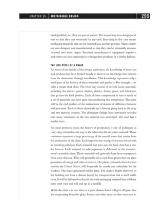 biodegradable, i.e., they are part of nature. The second way is to design prod-
ucts so that they can eventually be recycled. Recycling in this case means
producing materials that can be recycled into another product. Many carpets
are now designed and manufactured so that they can be eventually remanu-
factured into more carpet. Furniture manufacturers, equipment suppliers,
and others are also beginning to redesign their products in a similar fashion.
THE LIFE CYCLE OF A CHAIR
For most of the history of the design profession, the knowledge of materials
and products has been limited largely to short-term knowledge that extends
from the showroom through installation. This knowledge represents only a
small part of the history of these materials and products. For example, con-
sider a simple desk chair. The chair may consist of several dozen materials,
including the metals, paints, fabrics, plastics, foams, glues, and lubricants
that go into the final product. Each of these components in turn is made of
a set of materials that have gone into producing that component. The paint
will be the end product of the interactions of dozens of different chemicals
and processes. Each of those chemicals has a history going back to the orig-
inal raw material sources. The aluminum fittings have previously traveled
over many continents as the raw material was processed. The steel has a
similar story.
For most products today, the history of production is one of pollutants at
every step released in one way or the other into the air, water, and soil. Those
emissions represent a large percentage of the overall waste that results from
the production of the chair. Each step also uses energy in various forms with
its resulting pollution. Each material that goes into the final chair has a sim-
ilar history. Each material or subcomponent is delivered to the manufac-
turer’s assembly plant. Those materials will generally have been transported
from some distance. They will generally have come from plants that use great
quantities of energy and other resources. The plants, primarily those located
outside the United States, will frequently be unsafe and unhealthy for the
workers. The waste generated will be great. The chair is finally delivered to
the building site from a distant factory by transportation that is itself ineffi-
cient. It will be delivered to the job site with packaging material that will have
been used once and will end up in a landfill.
While the chair is in use, there is a good chance that it will give off gases that
are evaporating from the glues, foams, and other material that went into its
CHAPTER 16 SUSTAINABLE DESIGN 295
 