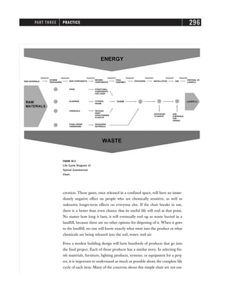 PART THREE PRACTICE 296
creation. Those gases, once released in a confined space, will have an imme-
diately negative effect on people who are chemically sensitive, as well as
unknown longer-term effects on everyone else. If the chair breaks in use,
there is a better than even chance that its useful life will end at that point.
No matter how long it lasts, it will eventually end up as waste buried in a
landfill, because there are no other options for disposing of it. When it goes
to the landfill, no one will know exactly what went into the product or what
chemicals are being released into the soil, water, and air.
Even a modest building design will have hundreds of products that go into
the final project. Each of those products has a similar story. In selecting fin-
ish materials, furniture, lighting products, systems, or equipment for a proj-
ect, it is important to understand as much as possible about the complete life
cycle of each item. Many of the concerns about this simple chair are not eas-
FIGURE 16-3
Life Cycle Diagram of
Typical Commercial
Chair.
 