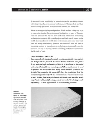CHAPTER 16 SUSTAINABLE DESIGN 297
ily answered—even, surprisingly, by manufacturers who are deeply commit-
ted to improving the environmental performance of their products and their
manufacturing operations. Many questions, however, are answerable.
There are many greatly improved products. While we have a long way to go
in truly understanding the environmental implications of many of the mate-
rials and products that we use, more and more information is becoming
available concerning the life cycle of projects and their overall impact on the
health of users and on the health of the environment. At the same time, while
there are many unsatisfactory products and materials, there are also an
increasing number of manufacturers producing environmentally superior
products. The key to deciding between competing products is to understand
the life cycle of each.
LIFE-CYCLE ISSUES CHECKLIST
• Raw materials. Design professionals should consider the raw materi-
als that go into the product. Where do the raw materials come from?
Is the material safe and nontoxic? Can it be produced or harvested
without polluting the surrounding area? How much energy is used
to produce the material? How many other material resources are
depleted in producing the material? Does its production help the
surrounding community? Is the raw material a renewable resource,
or does it come from a recycled material? Is the raw material a sal-
vaged material (wood flooring), or is it a recycled product (ground-
up rubber)? Is it an agricultural or industrial by-product?
FIGURE 16-4
Compressed fiber
panels for interior wall
construction are made
of an agricultural waste
product—straw that is
normally burned. It also
replaces gypsum wall
board, eliminating the
pollution stream wall
board fabrication
produces.
 