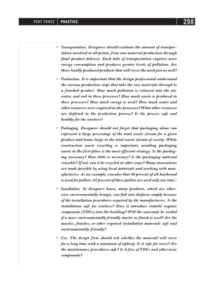 • Transportation. Designers should evaluate the amount of transpor-
tation involved at all points, from raw material production through
final product delivery. Each mile of transportation requires more
energy consumption and produces greater levels of pollution. Are
there locally produced products that will serve the need just as well?
• Production. It is important that the design professional understand
the various production steps that take the raw materials through to
a finished product. How much pollution is released into the air,
water, and soil in these processes? How much waste is produced in
these processes? How much energy is used? How much water and
other resources were required in the processes? What other resources
are depleted in the production process? Is the process safe and
healthy for the workers?
• Packaging. Designers should not forget that packaging alone can
represent a large percentage of the total waste stream for a given
product and looms large in the total waste stream of society. While
construction waste recycling is important, avoiding packaging
waste in the first place is the most efficient strategy. Is the packag-
ing necessary? How little is necessary? Is the packaging material
reusable? If not, can it be recycled in other ways? Many innovations
are made possible by using local materials and working with man-
ufacturers. As an example, consider that 50 percent of all hardwood
is used for pallets; 95 percent of these pallets are used only one time.3
• Installation. As designers know, many products, which are other-
wise environmentally benign, can fall into disfavor simply because
of the installation procedures required by the manufacturers. Is the
installation safe for workers? Does it introduce volatile organic
compounds (VOCs) into the building? Will the warranty be voided
if a more environmentally friendly mastic or finish is used? Are the
mastics, finishes, or other required installation materials safe and
environmentally friendly?
• Use. The design firm should ask whether the material will serve
for a long time with a minimum of upkeep. Is it safe for users? Are
the maintenance procedures safe? Is it free of VOCs and other toxic
compounds?
PART THREE PRACTICE 298
 
