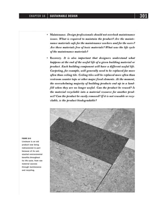 CHAPTER 16 SUSTAINABLE DESIGN 301
• Maintenance. Design professionals should not overlook maintenance
issues. What is required to maintain the product? Are the mainte-
nance materials safe for the maintenance workers and for the users?
Are these materials free of toxic materials? What was the life cycle
of the maintenance materials?
• Recovery. It is also important that designers understand what
happens at the end of the useful life of a given building material or
product. Each building component will have a different useful life.
Carpeting, for example, will generally need to be replaced far more
often than ceiling tile. Ceiling tiles will be replaced more often than
restroom counter tops or other major fixed elements. At the moment,
the overwhelming majority of building products end up in a land-
fill when they are no longer useful. Can the product be reused? Is
the material recyclable into a material resource for another prod-
uct? Can the product be easily removed? If it is not reusable or recy-
clable, is the product biodegradable?
FIGURE 16-6
Linoleum is an old
product now being
rediscovered in part
because of its sub-
stantial environmental
benefits throughout
its life cycle, from raw
material sources
through maintenance
and recycling.
 