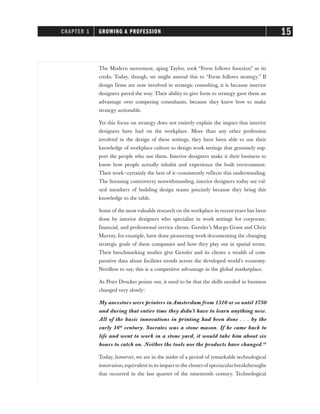 The Modern movement, aping Taylor, took “Form follows function” as its
credo. Today, though, we might amend this to “Form follows strategy.” If
design firms are now involved in strategic consulting, it is because interior
designers paved the way. Their ability to give form to strategy gave them an
advantage over competing consultants, because they knew how to make
strategy actionable.
Yet this focus on strategy does not entirely explain the impact that interior
designers have had on the workplace. More than any other profession
involved in the design of these settings, they have been able to use their
knowledge of workplace culture to design work settings that genuinely sup-
port the people who use them. Interior designers make it their business to
know how people actually inhabit and experience the built environment.
Their work—certainly the best of it—consistently reflects this understanding.
The licensing controversy notwithstanding, interior designers today are val-
ued members of building design teams precisely because they bring this
knowledge to the table.
Some of the most valuable research on the workplace in recent years has been
done by interior designers who specialize in work settings for corporate,
financial, and professional service clients. Gensler’s Margo Grant and Chris
Murray, for example, have done pioneering work documenting the changing
strategic goals of these companies and how they play out in spatial terms.
Their benchmarking studies give Gensler and its clients a wealth of com-
parative data about facilities trends across the developed world’s economy.
Needless to say, this is a competitive advantage in the global marketplace.
As Peter Drucker points out, it used to be that the skills needed in business
changed very slowly:
My ancestors were printers in Amsterdam from 1510 or so until 1750
and during that entire time they didn’t have to learn anything new.
All of the basic innovations in printing had been done . . . by the
early 16th
century. Socrates was a stone mason. If he came back to
life and went to work in a stone yard, it would take him about six
hours to catch on. Neither the tools nor the products have changed.10
Today, however, we are in the midst of a period of remarkable technological
innovation,equivalent in its impact to the clusterof spectacularbreakthroughs
that occurred in the last quarter of the nineteenth century. Technological
CHAPTER 1 GROWING A PROFESSION 15
 