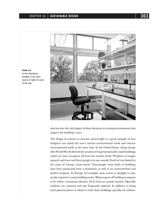 CHAPTER 16 SUSTAINABLE DESIGN 303
sion but also the total impact of these decisions in creating environments that
support the building’s users.
The design of systems to increase natural light is a good example of how
designers can satisfy the user’s interior environmental needs and exterior
environmental needs at the same time. In the United States, cheap energy
afterWorld War II allowed the creation of large hermetically sealed buildings
which cut most occupants off from the outside world. Windows no longer
opened, and fewer and fewer people ever saw outside. Fresh airwas limited in
the name of “energy conservation.” Increasingly, these kinds of buildings
have been questioned from a humanistic as well as an environmental and
health viewpoint. In Europe, for example, basic access to daylight is com-
monly required in many building codes. Many require all building occupants
to be within a maximum distance (25 ft) from an outside window. Operable
windows are common and also frequently required. In addition to being
more pleasant places in which to work, these buildings typically use substan-
FIGURE 16-8
In this laboratory,
daylight is the main
source of light for most
of the day.
 
