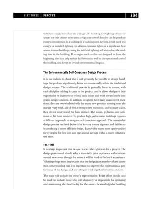 tially less energy than does the average U.S. building. Daylighting of interior
spaces not only creates more attractive places to work but also can help reduce
energy consumption in a building. If a building uses daylight, it will need less
energy for installed lighting. In addition, because lights are a significant heat
source in most buildings, using less artificial lighting will also reduce the cool-
ing load in the building. If strategies such as this are designed in from the
beginning, they can help reduce the first cost as well as the operational cost of
the building, and lower its overall environmental impact.
The Environmentally Self-Conscious Design Process
It is not realistic to think that it will generally be possible to design build-
ings that perform significantly better environmentally within the traditional
design process. The traditional process is generally linear in nature, with
each discipline adding its part to the project, and it allows designers little
opportunity or incentive to rethink basic issues and work toward more inte-
grated design solutions. In addition, designers have many unanswered ques-
tions; they are overwhelmed with the many new products coming onto the
market every week, all of which prompt new questions; and in many cases,
they do not understand the basic science. The issues, problems, and solu-
tions are far from intuitive. To produce high-performance buildings requires
a different approach to design—a self-conscious approach. The sustainable
design process outlined below is by its very nature rigorous and deliberate
in producing a more efficient design. It provides many more opportunities
for synergies for first cost and operational savings within a more collabora-
tive team.
THE TEAM
It is always important that designers select the right team for a project. The
design professional should select a team with prior experience with environ-
mental issues even though for a time it will be hard to find such experience.
What is perhaps most important is that the design team members share a com-
mon understanding that it is important to improve the environmental per-
formance of the design, and are willing to work together for better solutions.
The team will include the owner’s representative. Every effort should also
be made to include those who will ultimately be responsible for operating
and maintaining the final facility for the owner. A knowledgeable building
PART THREE PRACTICE 304
 