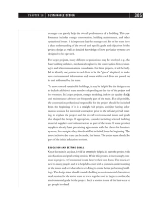 manager can greatly help the overall performance of a building. This per-
formance includes energy conservation, building maintenance, and other
operational issues. It is important that the manager and his or her team have
a clear understanding of the overall and specific goals and objectives for the
project design as well as detailed knowledge of how particular systems are
designed to be operated.
For larger projects, many different organizations may be involved, e.g., the
base building architect, mechanical engineers, the construction firm or man-
ager, and telecommunications consultants. For these projects, it will be help-
ful to identify one person in each firm to be the “green” shepherd, to make
sure environmental information and issues within each firm are passed on
to and addressed by the team.
To move toward sustainable buildings, it may be helpful for the design team
to include additional team members depending on the size of the project and
its resources. In larger projects, energy modeling, indoor air quality (IAQ)
and maintenance advisors are frequently part of the team. If at all possible,
the construction professional responsible for the project should be included
from the beginning. If it is a straight bid project, consider having infor-
mation sessions for interested contractors prior to the official pre-bid meet-
ing, to explain the project and the overall environmental issues and goals
that shaped the design. If appropriate, consider including selected building
material suppliers and subcontractors as part of the team. If some product
suppliers already have preexisting agreements with the client—for furniture
systems, for example—they also should be included from the beginning. The
more inclusive the team can be made, the better. The entire team should be
part of the initial education sessions.
EDUCATION AND SETTING GOALS
Once the team is in place, it will be extremely helpful to start the project with
an education and goal-setting session. While this process is increasingly com-
mon in projects, environmental issues deserve their own focus. The issues are
new to many people, and it is helpful to start with a common understanding
of the issues and see what others are doing to create better-performing build-
ings. The design team should consider holding an environmental charrette or
work session for the entire team to learn together and to begin to outline the
environmental goals for the project. Such a session is one of the best ways to
get people involved.
CHAPTER 16 SUSTAINABLE DESIGN 305
 