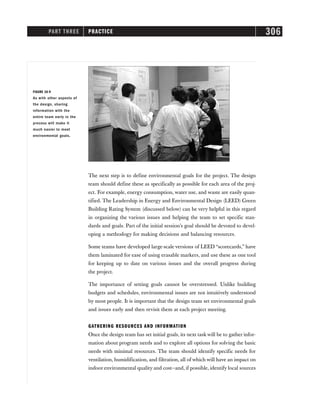 PART THREE PRACTICE 306
The next step is to define environmental goals for the project. The design
team should define these as specifically as possible for each area of the proj-
ect. For example, energy consumption, water use, and waste are easily quan-
tified. The Leadership in Energy and Environmental Design (LEED) Green
Building Rating System (discussed below) can be very helpful in this regard
in organizing the various issues and helping the team to set specific stan-
dards and goals. Part of the initial session’s goal should be devoted to devel-
oping a methodogy for making decisions and balancing resources.
Some teams have developed large-scale versions of LEED “scorecards,” have
them laminated for ease of using erasable markers, and use these as one tool
for keeping up to date on various issues and the overall progress during
the project.
The importance of setting goals cannot be overstressed. Unlike building
budgets and schedules, environmental issues are not intuitively understood
by most people. It is important that the design team set environmental goals
and issues early and then revisit them at each project meeting.
GATHERING RESOURCES AND INFORMATION
Once the design team has set initial goals, its next task will be to gather infor-
mation about program needs and to explore all options for solving the basic
needs with minimal resources. The team should identify specific needs for
ventilation, humidification, and filtration, all of which will have an impact on
indoor environmental quality and cost—and, if possible, identify local sources
FIGURE 16-9
As with other aspects of
the design, sharing
information with the
entire team early in the
process will make it
much easier to meet
environmental goals.
 