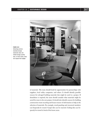 CHAPTER 16 SUSTAINABLE DESIGN 307
of materials. The team should look for opportunities for partnerships with
suppliers, local utility companies, and others. It should identify possible
sources for salvaged building materials that might be used in a project. If
demolition is required, the team should consider what materials might be
saved for reuse in the new project. It should also identify sources for building
construction waste recycling and locate sources of information to help in the
selection of materials. For example, wood paneling and structural members
can frequently be reused. Carpet tiles can be renewed. Ceiling tiles can fre-
quently be reused in back-of-the-house areas.
FIGURE 16-10
Selecting environ-
mentally benign
materials does not
inhibit design quality
and, in most cases, does
not impact the budget.
 
