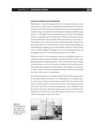 DESIGN REFINEMENT AND OPTIMIZATION
Optimization is simply the ongoing review of each design decision or mate-
rial selection to ensure that it is indeed the best possible selection for the task
and goals at hand. For instance, the design team can use an energy model to
evaluate energy consumption by load component (lighting, ventilation, plug
loads, etc.). The DOE-2 energy modeling system is the best. This modeling
system was funded by the U.S. Department of Energy and administered by
the Ernest Orlando Lawrence Berkeley National Laboratory. It can work sys-
tematically to reduce each load. The most significant benefits will come from
the synergy that can be found between systems. Maximizing daylight and
minimizing electric lighting, for example, will also reduce the overall cooling
load of an office building. If daylight can be used for significant portions of
the lighting needs, the overall mechanical system can be smaller.
While they work with the mechanical engineers and lighting designers to
minimize energy consumptions designers should also keep in mind the other
things that produce high-quality spaces. They should account, for example,
for whether there are views to the exterior. Similarly, they should isolate pol-
lution-generating equipment including copiers, fax machines, and printers,
to make it easier to exhaust the pollutants involved. And they should make
sure there is easy access for maintenance.
As the project progresses, the designers should ask the following questions.
Is the design flexible for long-term use? If demolition is to take place prior
to construction, are these materials being recycled? Can any of these mate-
rials be reused in the new construction? Are there local salvaged materials
that can be used? What are the best materials that can be afforded to meet
the needs of the project while protecting the environment and health of the
building’s users? How little is it possible to get by with in terms of resources
while still meeting the needs of the client?
CHAPTER 16 SUSTAINABLE DESIGN 309
FIGURE 16-11
In this demolition of
an old hospital, the
rigid insulation was
salvaged and used in
the new facility.
 
