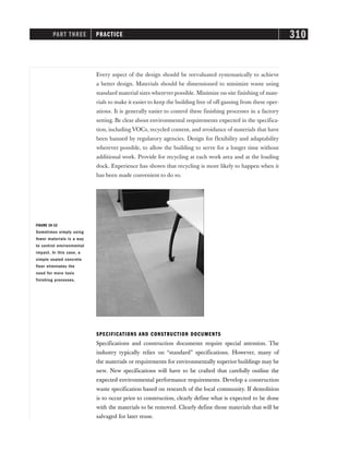 Every aspect of the design should be reevaluated systematically to achieve
a better design. Materials should be dimensioned to minimize waste using
standard material sizes wherever possible. Minimize on-site finishing of mate-
rials to make it easier to keep the building free of off-gassing from these oper-
ations. It is generally easier to control these finishing processes in a factory
setting. Be clear about environmental requirements expected in the specifica-
tion, including VOCs, recycled content, and avoidance of materials that have
been banned by regulatory agencies. Design for flexibility and adaptability
wherever possible, to allow the building to serve for a longer time without
additional work. Provide for recycling at each work area and at the loading
dock. Experience has shown that recycling is more likely to happen when it
has been made convenient to do so.
PART THREE PRACTICE 310
FIGURE 16-12
Sometimes simply using
fewer materials is a way
to control environmental
impact. In this case, a
simple sealed concrete
floor eliminates the
need for more toxic
finishing processes.
SPECIFICATIONS AND CONSTRUCTION DOCUMENTS
Specifications and construction documents require special attention. The
industry typically relies on “standard” specifications. However, many of
the materials or requirements for environmentally superior buildings may be
new. New specifications will have to be crafted that carefully outline the
expected environmental performance requirements. Develop a construction
waste specification based on research of the local community. If demolition
is to occur prior to construction, clearly define what is expected to be done
with the materials to be removed. Clearly define those materials that will be
salvaged for later reuse.
 