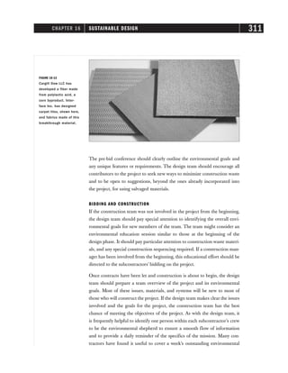CHAPTER 16 SUSTAINABLE DESIGN 311
The pre-bid conference should clearly outline the environmental goals and
any unique features or requirements. The design team should encourage all
contributors to the project to seek new ways to minimize construction waste
and to be open to suggestions, beyond the ones already incorporated into
the project, for using salvaged materials.
BIDDING AND CONSTRUCTION
If the construction team was not involved in the project from the beginning,
the design team should pay special attention to identifying the overall envi-
ronmental goals for new members of the team. The team might consider an
environmental education session similar to those at the beginning of the
design phase. It should pay particular attention to construction waste materi-
als, and any special construction sequencing required. If a construction man-
ager has been involved from the beginning, this educational effort should be
directed to the subcontractors’ bidding on the project.
Once contracts have been let and construction is about to begin, the design
team should prepare a team overview of the project and its environmental
goals. Most of these issues, materials, and systems will be new to most of
those who will construct the project. If the design team makes clear the issues
involved and the goals for the project, the construction team has the best
chance of meeting the objectives of the project. As with the design team, it
is frequently helpful to identify one person within each subcontractor’s crew
to be the environmental shepherd to ensure a smooth flow of information
and to provide a daily reminder of the specifics of the mission. Many con-
tractors have found it useful to cover a week’s outstanding environmental
FIGURE 16-13
Cargill Dow LLC has
developed a fiber made
from polylactic acid, a
corn byproduct. Inter-
face Inc. has designed
carpet tiles, shown here,
and fabrics made of this
breakthrough material.
 