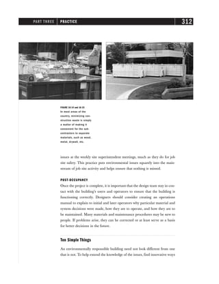 PART THREE PRACTICE 312
issues at the weekly site superintendent meetings, much as they do for job
site safety. This practice puts environmental issues squarely into the main-
stream of job site activity and helps ensure that nothing is missed.
POST-OCCUPANCY
Once the project is complete, it is important that the design team stay in con-
tact with the building’s users and operators to ensure that the building is
functioning correctly. Designers should consider creating an operations
manual to explain to initial and later operators why particular material and
system decisions were made, how they are to operate, and how they are to
be maintained. Many materials and maintenance procedures may be new to
people. If problems arise, they can be corrected or at least serve as a basis
for better decisions in the future.
Ten Simple Things
An environmentally responsible building need not look different from one
that is not. To help extend the knowledge of the issues, find innovative ways
FIGURE 16-14 and 16-15
In most areas of the
country, minimizing con-
struction waste is simply
a matter of making it
convenient for the sub-
contractors to separate
materials, such as wood,
metal, drywall, etc.
 