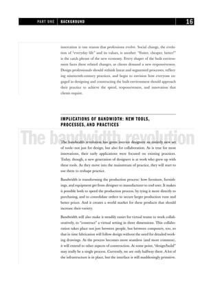 innovation is one reason that professions evolve. Social change, the evolu-
tion of “everyday life” and its values, is another. “Faster, cheaper, better!”
is the catch phrase of the new economy. Every shaper of the built environ-
ment faces these related changes, as clients demand a new responsiveness.
Design professionals should rethink linear and segmented processes, reflect-
ing nineteenth-century practices, and begin to envision how everyone en-
gaged in designing and constructing the built environment should approach
their practice to achieve the speed, responsiveness, and innovation that
clients require.
IMPLICATIONS OF BANDWIDTH: NEW TOOLS,
PROCESSES, AND PRACTICES
The bandwidth revolution
The bandwidth revolution has given interior designers an entirely new set
of tools—not just for design, but also for collaboration. As is true for most
innovations, their early applications were focused on existing practices.
Today, though, a new generation of designers is at work who grew up with
these tools. As they move into the mainstream of practice, they will start to
use them to reshape practice.
Bandwidth is transforming the production process: how furniture, furnish-
ings, and equipment get from designer to manufacturer to end-user. It makes
it possible both to speed the production process, by tying it more directly to
purchasing, and to consolidate orders to secure larger production runs and
better prices. And it creates a world market for these products that should
increase their variety.
Bandwidth will also make it steadily easier for virtual teams to work collab-
oratively, to “construct” a virtual setting in three dimensions. This collabo-
ration takes place not just between people, but between computers, too, so
that in time fabrication will follow design without the need for detailed work-
ing drawings. As the process becomes more seamless (and more common),
it will extend to other aspects of construction. At some point, “design/build”
may really be a single process. Currently, we are only halfway there. A lot of
the infrastructure is in place, but the interface is still maddeningly primitive.
PART ONE BACKGROUND 16
 