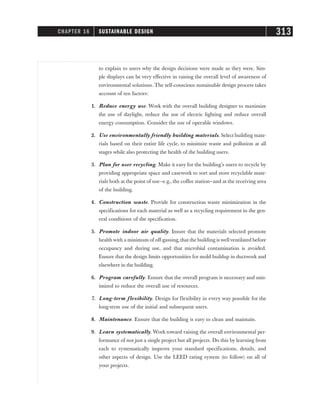 to explain to users why the design decisions were made as they were. Sim-
ple displays can be very effective in raising the overall level of awareness of
environmental solutions. The self-conscious sustainable design process takes
account of ten factors:
1. Reduce energy use. Work with the overall building designer to maximize
the use of daylight, reduce the use of electric lighting and reduce overall
energy consumption. Consider the use of operable windows.
2. Use environmentally friendly building materials. Select building mate-
rials based on their entire life cycle, to minimize waste and pollution at all
stages while also protecting the health of the building users.
3. Plan for user recycling. Make it easy for the building’s users to recycle by
providing appropriate space and casework to sort and store recyclable mate-
rials both at the point of use—e.g., the coffee station—and at the receiving area
of the building.
4. Construction waste. Provide for construction waste minimization in the
specifications for each material as well as a recycling requirement in the gen-
eral conditions of the specification.
5. Promote indoor air quality. Insure that the materials selected promote
health with a minimum of off-gassing, that the building is wellventilated before
occupancy and during use, and that microbial contamination is avoided.
Ensure that the design limits opportunities for mold buildup in ductwork and
elsewhere in the building.
6. Program carefully. Ensure that the overall program is necessary and min-
imized to reduce the overall use of resources.
7. Long-term flexibility. Design for flexibility in every way possible for the
long-term use of the initial and subsequent users.
8. Maintenance. Ensure that the building is easy to clean and maintain.
9. Learn systematically. Work toward raising the overall environmental per-
formance of not just a single project but all projects. Do this by learning from
each to systematically improve your standard specifications, details, and
other aspects of design. Use the LEED rating system (to follow) on all of
your projects.
CHAPTER 16 SUSTAINABLE DESIGN 313
 