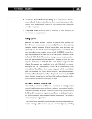 10. Share and demonstrate sustainability. If we are to improve the envi-
ronment for all, the knowledge of how to do so cannot be proprietary infor-
mation. Share the knowledge gained with your colleagues and competitors
as well as your clients.
11. Long-term value. In all ways, think of the design in terms of creating an
environment of long-term value.
Rating Systems
Over the last several decades, a number of different rating systems have
been developed to evaluate the environmental performance of many things,
including building materials. Several systems have been developed that
specifically rate the overall environmental performance of buildings. The
most widely known and complete systems include the BREEM system, devel-
oped in Great Britain in the 1980s and the BEPAC system, created in Canada
in the early 1990s. Both of these systems attempt to model every material, sys-
tem, and operational decision that goes into a building to arrive at a total
impact of the building on the health of the earth. Both are computer models
of great thoroughness and complexity. In the mid-1990s, both were consid-
ered by the new U.S. Green Building Council (USGBC) for a building rating
system for the United States. However, the complexity of both systems limits
theirwidespread use. The council decided to create a new building rating sys-
tem intended specifically to be used as a design tool. That system, the LEED
Green Building Rating System (see Table 16-1), under development for five
years, was officially released in the spring of 2000.
LEED GREEN BUILDING RATING SYSTEM
The USGBC was formed in 1993. It is a consortium of building owners;
material suppliers, contractors; architects, engineers; governmental agencies;
and others involved in the design, construction, ownership, and operations of
buildings. It is a mainstream organization dedicated to significantly improv-
ing the environmental performance of the built environment. The council is
a consensus-driven organization.
The LEED Green Building Rating System was initially developed for com-
mercial buildings. Other sections are now under development, including
PART THREE PRACTICE 314
 