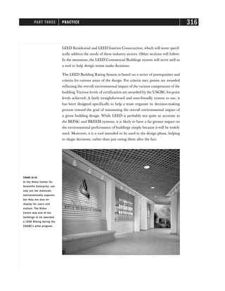PART THREE PRACTICE 316
LEED Residential and LEED Interior Construction, which will more specif-
ically address the needs of these industry sectors. Other sections will follow.
In the meantime, the LEED Commercial Buildings system will serve well as
a tool to help design teams make decisions.
The LEED Building Rating System is based on a series of prerequisites and
criteria for various areas of the design. For criteria met, points are awarded
reflecting the overall environmental impact of the various components of the
building. Various levels of certification are awarded by the USGBC for point
levels achieved. A fairly straightforward and user-friendly system to use, it
has been designed specifically to help a team organize its decision-making
process toward the goal of minimizing the overall environmental impact of
a given building design. While LEED is probably not quite as accurate as
the BEPAC and BREEM systems, it is likely to have a far greater impact on
the environmental performance of buildings simply because it will be widely
used. Moreover, it is a tool intended to be used in the design phase, helping
to shape decisions, rather than just rating them after the fact.
FIGURE 16-16
In the Nidus Center for
Scientific Enterprise, not
only are the materials
environmentally superior,
but they are also on
display for users and
visitors. The Nidus
Center was one of ten
buildings to be awarded
a LEED Rating during the
USGBC’s pilot program.
 