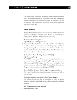 The rating system is generally performance-based rather than proscrip-
tive. It encourages innovation and exploration of new ideas and solutions
rather than relying on code minimums. A copy of the complete LEED Rat-
ing System as well as information about other resources can be found at
http://www.usgbc.org.
Product Resources
Designers have available a growing list of resources for material information,
systems and technologies and other aspects affecting the interior design of
buildings. Some of the best of these include the following:
Environmental Building News:
http://ebn@www.buildinggreen.com.
• Environmental Building News is a very well researched and well written
monthly newsletter concerning all aspects of building design. In addition,
this organization produces a materials resource database and other educa-
tional materials. These include E Build and Green Spec. For the best use of
this resource, subscribe to their services.
United States Green Building Council (USGBC):
http://www.usgbc.org.
• The USGBC is a consensus-driven membership organization formed to
promote environmentally responsible building. The organization is respon-
sible for creating the LEED rating system. They have a growing list of edu-
cational resources as well as the LEED Green Building Rating System.
Designers should seriously consider joining the USGBC.
Green Building Resource Center: http://www.geonetwork.org.
• This is a web-based service with a wide variety of resources and links to
other resources.
Environmental Protection Agency: http://www.epa.gov.
• This website offers a great deal of information on indoor air quality,
emissions, and other topics. Links are provided to many other additional
resources.
AIA Environmental Resource Guide
• A materials resource guide.
CHAPTER 16 SUSTAINABLE DESIGN 317
 