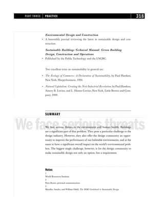 Environmental Design and Construction
• A bimonthly journal reviewing the latest in sustainable design and con-
struction.
Sustainable Buildings Technical Manual: Green Building
Design, Construction and Operations
• Published by the Public Technology and the USGBC.
Two excellent texts on sustainability in general are:
• The Ecology of Commerce: A Declaration of Sustainability, by Paul Hawken,
New York, Harperbusiness, 1994.
• Natural Capitalism: Creating the Next Industrial Revolution, by Paul Hawken,
Amory B. Lovins, and L. Hunter Lovins, New York, Little Brown and Com-
pany, 1999.
SUMMARY
Wefaceseriousthreats
We face serious threats to the environment and human health. Buildings
are a significant part of that problem. They pose a particular challenge to the
design industry. However, they also offer the design community an oppor-
tunity to improve the performance of our habitable environments, and at the
same to have a significant overall impact on the world’s environmental prob-
lem. The biggest single challenge, however, is for the design community to
make sustainable design not only an option, but a requirement.
Notes
1
World Resources Institute.
2
Peter Raven, personal communication.
3
Mendler, Sandra, and William Odell, The HOK Guidebook to Sustainable Design.
PART THREE PRACTICE 318
 