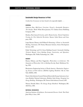 Sustainable Design Resources in Print
A select list of resources we have found to be especially helpful . . .
GENERAL
Anderson, Ray. Mid-Course Correction: Toward a Sustainable Enterprise:
The Interface Model. White River Junction, VT: Chelsea Green Publishing
Company, 1999.
Hawken, Paul, Amory B. Lovins, and L. Hunter Lovins. Natural Capitalism:
Creating the Next Industrial Revolution. Boston: Little, Brown and Com-
pany, 1999.
Lopez Barnett, Dianna, with William D. Browning. A Primer on Sustainable
Building. Snowmass, CO: Rocky Mountain Institute, Green Development
Services, 1995.
Public Technology and U.S. Green Building Council. Sustainable Building
Technical Manual: Green Building Design, Construction, and Operations.
Washington, DC: Public Technology, Inc., 1996.
ENERGY
Humm, Othmar, and Peter Toggweiler. Photovoltaics in Architecture: The
Integration of Photovoltaic Cells in Building Envelop. Basel: Birkhäuser Ver-
lag, 1993.
Illumination Engineering Society of North America. Illumination Engineer-
ing Society of North America (IESNA) Lighting Handbook. 8th ed. New
York: IESNA, 1993.
Passive SolarIndustry Council, National Renewable Energy Laboratory, Law-
rence Berkeley National Laboratory, Berkeley Solar Group. Designing Low
Energy Buildings. Washington, DC: Passive Solar Industry Council, 1997.
Watson, Donald, Editor. The Energy Design Handbook. Washington, DC:
AIA Press, 1993.
MATERIAL RESOURCES
American Institute of Architects. Environmental Resource Guide. New York:
John Wiley  Sons, 1997.
CHAPTER 16 SUSTAINABLE DESIGN 319
 