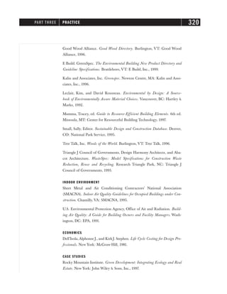 Good Wood Alliance. Good Wood Directory. Burlington, VT: Good Wood
Alliance, 1996.
E Build. GreenSpec. The Environmental Building New Product Directory and
Guideline Specifications. Brattleboro, VT: E Build, Inc., 1999.
Kalin and Associates, Inc. Greenspec. Newton Centre, MA: Kalin and Asso-
ciates, Inc., 1996.
Leclair, Kim, and David Rousseau. Environmental by Design: A Source-
book of Environmentally Aware Material Choices. Vancouver, BC: Hartley 
Marks, 1992.
Mumma, Tracey, ed. Guide to Resource-Efficient Building Elements. 6th ed.
Missoula, MT: Center for Resourceful Building Technology, 1997.
Small, Sally, Editor. Sustainable Design and Construction Database. Denver,
CO: National Park Service, 1995.
Tree Talk, Inc. Woods of the World. Burlington, VT: Tree Talk, 1996.
Triangle J Council of Governments, Design Harmony Architects, and Aba-
cot Architecture. WasteSpec: Model Specifications for Construction Waste
Reduction, Reuse and Recycling. Research Triangle Park, NC: Triangle J
Council of Governments, 1995.
INDOOR ENVIRONMENT
Sheet Metal and Air Conditioning Contractors’ National Association
(SMACNA). Indoor Air Quality Guidelines for Occupied Buildings under Con-
struction. Chantilly, VA: SMACNA, 1995.
U.S. Environmental Protection Agency, Office of Air and Radiation. Build-
ing Air Quality: A Guide for Building Owners and Facility Managers. Wash-
ington, DC: EPA, 1991.
ECONOMICS
Dell’Isola,Alphonse J., and Kirk J. Stephen. Life Cycle Costing for Design Pro-
fessionals. New York: McGraw-Hill, 1981.
CASE STUDIES
Rocky Mountain Institute. Green Development: Integrating Ecology and Real
Estate. New York: John Wiley  Sons, Inc., 1997.
PART THREE PRACTICE 320
 