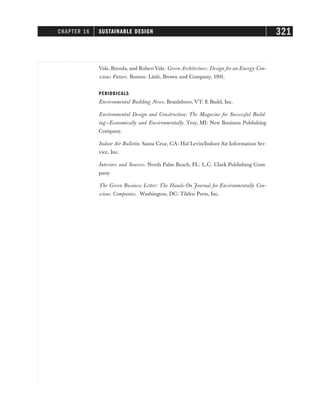 Vale, Brenda, and Robert Vale. Green Architecture: Design for an Energy-Con-
scious Future. Boston: Little, Brown and Company, 1991.
PERIODICALS
Environmental Building News. Brattleboro, VT: E Build, Inc.
Environmental Design and Construction: The Magazine for Successful Build-
ing—Economically and Environmentally. Troy, MI: New Business Publishing
Company.
Indoor Air Bulletin. Santa Cruz, CA: Hal Levin/Indoor Air Information Ser-
vice, Inc.
Interiors and Sources. North Palm Beach, FL: L.C. Clark Publishing Com-
pany.
The Green Business Letter: The Hands-On Journal for Environmentally Con-
scious Companies. Washington, DC: Tilden Press, Inc.
CHAPTER 16 SUSTAINABLE DESIGN 321
 