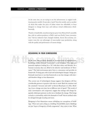 At the same time, we are trying to use the infrastructure to support tradi-
tional practice models. It may take a “push” from the outside, such as another
oil shock that makes the price of airline tickets less affordable, to force
designers to change their ways and embrace virtual collaboration whole-
heartedly.
Thanks to bandwidth, manufacturing has gone from Henry Ford’s assembly
line, with its uniform products, to Dell’s (and now Ford’s) “mass customiza-
tion.” Service industries have changed similarly. Across the economy, cus-
tomers want the cost advantages of mass-market mass production, along
with the quality and performance of custom design.
DESIGNING IN FOUR DIMENSIONS
At the same time as
At the same time as clients demand an increased level of responsiveness,
knowledge workers demand “consonance” in the workplace. They approach
potential employers looking for a “fit” with their values and lifestyles. In a
buoyant economy, they can afford to be selective—and intolerant of “disso-
nance.” The built environment gives form to consonance and provides its
framework. To keep pace with social and technological changes, design pro-
fessionals must learn to see that framework as one that changes with time—
and therefore design in four dimensions.
The current rate of technological change suggests that designers will face
considerable pressure to practice with time in mind. Both the container and
the contained—“structure and stuff,” as Stewart Brand put it in How Build-
ings Learn—change over time, but at different rates of speed.11
The trends of
mass customization and congruence suggest that settings will change fre-
quently, which puts pressure on the rest to facilitate the change. This brings
us back to sustainability, which also demands of “stuff” that its residual value
be salvaged through recycling and reuse.
Designing in four dimensions means rethinking our conceptions of build-
ings. “There isn’t such a thing as a building,” Frank Duffy asserts. Buildings
are just “layers of longevity of built components”—they exist in time. What
CHAPTER 1 GROWING A PROFESSION 17
 