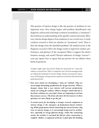 TThe practice of interior design is like the practice of medicine in two
important ways: first, design begins with problem identification and
diagnosis; and second,it develops a solution (in medicine,a“treatment”)
derived from an understanding of the specific context and needs. How-
ever, interior design departs from medicine in one crucial way: it rarely
conducts research to find out whether its “treatments” work. That is,
does the design solve the identified problem? (In medical terms, is the
diagnosis accurate?) Does the design result in improved comfort, per-
formance, and pleasure of the occupants? Does it support the client’s
business strategy and needs? Present indicators of design “success”—
costs per square foot or square feet per person—do not address these
kinds of questions.
A skeptic might argue that interior design has functioned for a long time
without a research base. Why is it important now? Several emerging trends
are shifting the landscape for interior design, thereby increasing the impor-
tance of developing a strong research component at both the educational and
professional levels.
• First, more clients are developing a “show me” attitude. They are
increasingly demanding justification for design decisions. When a
designer claims that a new interior will increase productivity,
clients are asking for evidence. When a designer claims that his or
her firm’s solutions are successful, clients are beginning to ask how
they measure success. The firms who have the best answers to these
questions are more likely to get the job.
• A second reason for developing a stronger research component in
interior design is the emergence of performance-based contract-
ing. While performance-based contracting has not yet become a big
issue in interior design, it is increasingly being used in architec-
ture, especially in energy-efficient design. Under this contracting
system, the architect is not paid the full fee when construction is
complete. Rather, a component of the fee is paid after the building
CHAPTER 17 DESIGN RESEARCH AND METHODOLOGY 323
 