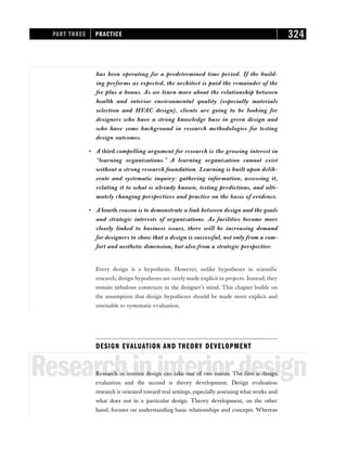 has been operating for a predetermined time period. If the build-
ing performs as expected, the architect is paid the remainder of the
fee plus a bonus. As we learn more about the relationship between
health and interior environmental quality (especially materials
selection and HVAC design), clients are going to be looking for
designers who have a strong knowledge base in green design and
who have some background in research methodologies for testing
design outcomes.
• A third compelling argument for research is the growing interest in
“learning organizations.” A learning organization cannot exist
without a strong research foundation. Learning is built upon delib-
erate and systematic inquiry: gathering information, assessing it,
relating it to what is already known, testing predictions, and ulti-
mately changing perspectives and practice on the basis of evidence.
• A fourth reason is to demonstrate a link between design and the goals
and strategic interests of organizations. As facilities become more
closely linked to business issues, there will be increasing demand
for designers to show that a design is successful, not only from a com-
fort and aesthetic dimension, but also from a strategic perspective.
Every design is a hypothesis. However, unlike hypotheses in scientific
research, design hypotheses are rarely made explicit in projects. Instead, they
remain nebulous constructs in the designer’s mind. This chapter builds on
the assumption that design hypotheses should be made more explicit and
amenable to systematic evaluation.
DESIGN EVALUATION AND THEORY DEVELOPMENT
Researchininteriordesign
Research in interior design can take one of two routes. The first is design
evaluation and the second is theory development. Design evaluation
research is oriented toward real settings, especially assessing what works and
what does not in a particular design. Theory development, on the other
hand, focuses on understanding basic relationships and concepts. Whereas
PART THREE PRACTICE 324
 