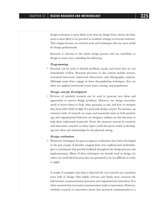 design evaluation is more likely to be done by design firms, theory develop-
ment is more likely to be pursued in academic settings or research institutes.
This chapter focuses on research tools and techniques that are most useful
for design professionals.
Research is relevant to the whole design process and can contribute to
design in many ways, including the following:
Programming
• Research can be used to identify problems, needs, and issues that are not
immediately evident. Research processes in this context include surveys,
structured interviews, behavioral observation, and ethnographic analyses.
Although many firms engage in these data-gathering techniques, they are
often not applied consistently across times, settings, and populations.
Design concept development
• Reviews of scholarly research can be used to generate new ideas and
approaches to interior design problems. However, the design researcher
needs to know where to look, what questions to ask, and how to interpret
data from other fields in light of a particular design context. For instance, an
extensive body of research on teams and teamwork exists in both psychol-
ogy and organizational behavior, yet designers seldom use this literature to
help them understand teamwork. Given the immense interest in creativity
and innovation, research on these topics could also prove useful in develop-
ing new ideas and relationships for the physical setting.
Design evaluation
• Numerous techniques for post-occupancy evaluations have been developed
in the past couple of decades, ranging from very sophisticated methodolo-
gies to simulations that provide feedback throughout the design process and
implementation. Many of these techniques are already used in design, yet
others are overlooked because they are presumed to be too difficult or costly
to apply.
A couple of examples may help to illustrate the way research can contribute
more fully to design. One highly relevant and timely issue concerns the
link between communications processes and organizational innovation. It is
often assumed that increased communication leads to innovation. However,
scholarly research on innovation shows that increased communication is a
CHAPTER 17 DESIGN RESEARCH AND METHODOLOGY 325
 