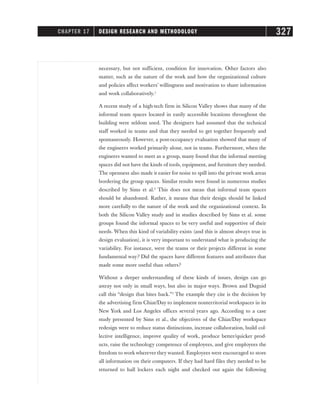 necessary, but not sufficient, condition for innovation. Other factors also
matter, such as the nature of the work and how the organizational culture
and policies affect workers’ willingness and motivation to share information
and work collaboratively.1
A recent study of a high-tech firm in Silicon Valley shows that many of the
informal team spaces located in easily accessible locations throughout the
building were seldom used. The designers had assumed that the technical
staff worked in teams and that they needed to get together frequently and
spontaneously. However, a post-occupancy evaluation showed that many of
the engineers worked primarily alone, not in teams. Furthermore, when the
engineers wanted to meet as a group, many found that the informal meeting
spaces did not have the kinds of tools, equipment, and furniture they needed.
The openness also made it easier for noise to spill into the private work areas
bordering the group spaces. Similar results were found in numerous studies
described by Sims et al.2
This does not mean that informal team spaces
should be abandoned. Rather, it means that their design should be linked
more carefully to the nature of the work and the organizational context. In
both the Silicon Valley study and in studies described by Sims et al. some
groups found the informal spaces to be very useful and supportive of their
needs. When this kind of variability exists (and this is almost always true in
design evaluation), it is very important to understand what is producing the
variability. For instance, were the teams or their projects different in some
fundamental way? Did the spaces have different features and attributes that
made some more useful than others?
Without a deeper understanding of these kinds of issues, design can go
astray not only in small ways, but also in major ways. Brown and Duguid
call this “design that bites back.”3
The example they cite is the decision by
the advertising firm Chiat/Day to implement nonterritorial workspaces in its
New York and Los Angeles offices several years ago. According to a case
study presented by Sims et al., the objectives of the Chiat/Day workspace
redesign were to reduce status distinctions, increase collaboration, build col-
lective intelligence, improve quality of work, produce better/quicker prod-
ucts, raise the technology competence of employees, and give employees the
freedom to work wherever they wanted. Employees were encouraged to store
all information on their computers. If they had hard files they needed to be
returned to hall lockers each night and checked out again the following
CHAPTER 17 DESIGN RESEARCH AND METHODOLOGY 327
 