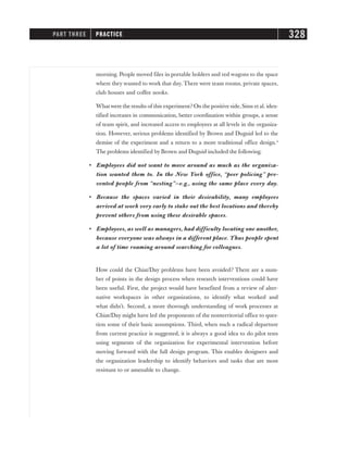 morning. People moved files in portable holders and red wagons to the space
where they wanted to work that day. There were team rooms, private spaces,
club houses and coffee nooks.
What were the results of this experiment? On the positive side, Sims et al. iden-
tified increases in communication, better coordination within groups, a sense
of team spirit, and increased access to employees at all levels in the organiza-
tion. However, serious problems identified by Brown and Duguid led to the
demise of the experiment and a return to a more traditional office design.4
The problems identified by Brown and Duguid included the following.
• Employees did not want to move around as much as the organiza-
tion wanted them to. In the New York office, “peer policing” pre-
vented people from “nesting”—e.g., using the same place every day.
• Because the spaces varied in their desirability, many employees
arrived at work very early to stake out the best locations and thereby
prevent others from using these desirable spaces.
• Employees, as well as managers, had difficulty locating one another,
because everyone was always in a different place. Thus people spent
a lot of time roaming around searching for colleagues.
How could the Chiat/Day problems have been avoided? There are a num-
ber of points in the design process when research interventions could have
been useful. First, the project would have benefited from a review of alter-
native workspaces in other organizations, to identify what worked and
what didn’t. Second, a more thorough understanding of work processes at
Chiat/Day might have led the proponents of the nonterritorial office to ques-
tion some of their basic assumptions. Third, when such a radical departure
from current practice is suggested, it is always a good idea to do pilot tests
using segments of the organization for experimental intervention before
moving forward with the full design program. This enables designers and
the organization leadership to identify behaviors and tasks that are most
resistant to or amenable to change.
PART THREE PRACTICE 328
 