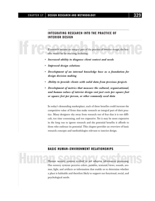 INTEGRATING RESEARCH INTO THE PRACTICE OF
INTERIOR DESIGN
Ifresearchbecame
If research became an integral part of the practice of interior design, the ben-
efits would be far reaching, including:
• Increased ability to diagnose client context and needs
• Improved design solutions
• Development of an internal knowledge base as a foundation for
design decision making
• Ability to provide clients with valid data from previous projects
• Development of metrics that measure the cultural, organizational,
and human values of interior design—not just costs per square foot
or square feet per person, or other commonly used data
In today’s demanding marketplace, each of these benefits could increase the
competitive value of firms that make research an integral part of their prac-
tice. Many designers shy away from research out of fear that it is too diffi-
cult, too time consuming, and too expensive. Yet it may be more expensive
in the long run to ignore research and the potential benefits it affords to
those who embrace its potential. This chapter provides an overview of basic
research concepts and methodologies relevant to interior design.
BASIC HUMAN–ENVIRONMENT RELATIONSHIPS
Humansensorysystems
Human sensory systems evolved to aid adaptive information processing.
Our sensory systems perceive colors, patterns, textures, views, sounds, aro-
mas, light, and artifacts as information that enable us to determine whether
a place is habitable and therefore likely to support our functional, social, and
psychological needs.
CHAPTER 17 DESIGN RESEARCH AND METHODOLOGY 329
 