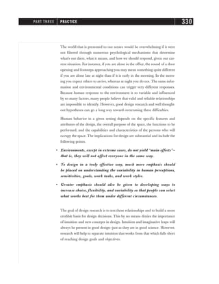 The world that is presented to our senses would be overwhelming if it were
not filtered through numerous psychological mechanisms that determine
what’s out there, what it means, and how we should respond, given our cur-
rent situation. For instance, if you are alone in the office, the sound of a door
opening and footsteps approaching you may mean something quite different
if you are alone late at night than if it is early in the morning. In the morn-
ing you expect others to arrive, whereas at night you do not. The same infor-
mation and environmental conditions can trigger very different responses.
Because human response to the environment is so variable and influenced
by so many factors, many people believe that valid and reliable relationships
are impossible to identify. However, good design research and well thought-
out hypotheses can go a long way toward overcoming these difficulties.
Human behavior in a given setting depends on the specific features and
attributes of the design, the overall purpose of the space, the functions to be
performed, and the capabilities and characteristics of the persons who will
occupy the space. The implications for design are substantial and include the
following points.
• Environments, except in extreme cases, do not yield “main effects”—
that is, they will not affect everyone in the same way.
• To design in a truly effective way, much more emphasis should
be placed on understanding the variability in human perceptions,
sensitivities, goals, work tasks, and work styles.
• Greater emphasis should also be given to developing ways to
increase choice, flexibility, and variability so that people can select
what works best for them under different circumstances.
The goal of design research is to test these relationships and to build a more
credible basis for design decisions. This by no means denies the importance
of intuition and new concepts in design. Intuition and imaginative leaps will
always be present in good design—just as they are in good science. However,
research will help to separate intuition that works from that which falls short
of reaching design goals and objectives.
PART THREE PRACTICE 330
 