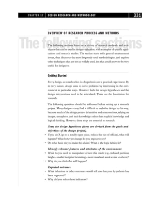 OVERVIEW OF RESEARCH PROCESS AND METHODS
Thefollowingsections
The following sections focus on a variety of research methods and tech-
niques that can be used in design evaluation, with examples of specific appli-
cations and research studies. The section starts with general measurement
issues, then discusses the most frequently used methodologies, and explore
other techniques that are not as widely used, but that could prove to be very
useful for designers.
Getting Started
Every design, as noted earlier, is a hypothesis and a practical experiment. By
its very nature, design aims to solve problems by intervening in the envi-
ronment in particular ways. However, both the design hypotheses and the
design interventions need to be articulated. These are the foundation for
research.
The following questions should be addressed before setting up a research
project. Many designers may find it difficult to verbalize design in this way,
because much of the design process is intuitive and nonconscious, relying on
images, metaphors, and tacit knowledge rather than explicit knowledge and
logical thinking. However, these steps are essential to research.
State the design hypotheses (these are derived from the goals and
objectives of the design project).
• If you do X (go to a totally open space, reduce the size of offices), what will
happen? What behavior change do you expect to see?
• On what basis do you make this claim? What is the logic behind it?
Identify relevant features and attributes of the environment.
• What do you need to manipulate to have this result (e.g., reduced partition
heights, smallerfootprint furnishings, morevisual and aural access to others)?
• Why do you think this will happen?
Expected outcomes.
• What behaviors or other outcomes would tell you that your hypothesis has
been supported?
• Why did you select these indicators?
CHAPTER 17 DESIGN RESEARCH AND METHODOLOGY 331
 
