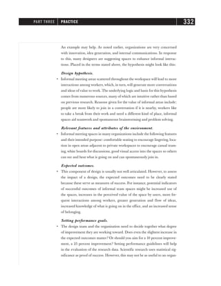 An example may help. As noted earlier, organizations are very concerned
with innovation, idea generation, and internal communications. In response
to this, many designers are suggesting spaces to enhance informal interac-
tions. Placed in the terms stated above, the hypothesis might look like this:
Design hypothesis.
• Informal meeting areas scattered throughout the workspace will lead to more
interactions among workers, which, in turn, will generate more conversations
and ideas of value to work. The underlying logic and basis for this hypothesis
comes from numerous sources, many of which are intuitive rather than based
on previous research. Reasons given for the value of informal areas include:
people are more likely to join in a conversation if it is nearby, workers like
to take a break from their work and need a different kind of place, informal
spaces aid teamwork and spontaneous brainstorming and problem solving.
Relevant features and attributes of the environment.
• Informal meeting spaces in many organizations include the following features
and their intended purpose: comfortable seating to encourage lingering, loca-
tion in open areas adjacent to private workspaces to encourage casual team-
ing, white boards for discussions, good visual access into the spaces so others
can see and hear what is going on and can spontaneously join in.
Expected outcomes.
• This component of design is usually not well articulated. However, to assess
the impact of a design, the expected outcomes need to be clearly stated
because these serve as measures of success. For instance, potential indicators
of successful outcomes of informal team spaces might be increased use of
the spaces, increases in the perceived value of the space by users, more fre-
quent interactions among workers, greater generation and flow of ideas,
increased knowledge of what is going on in the office, and an increased sense
of belonging.
Setting performance goals.
• The design team and the organization need to decide together what degree
of improvement they are working toward. Does even the slightest increase in
the expected outcomes matter? Or should you aim for a 10 percent improve-
ment, a 25 percent improvement? Setting performance guidelines will help
in the evaluation of the research data. Scientific research uses statistical sig-
nificance as proof of success. However, this may not be as useful to an organ-
PART THREE PRACTICE 332
 