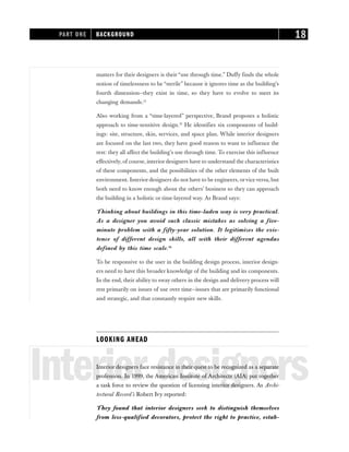 matters for their designers is their “use through time.” Duffy finds the whole
notion of timelessness to be “sterile” because it ignores time as the building’s
fourth dimension—they exist in time, so they have to evolve to meet its
changing demands.12
Also working from a “time-layered” perspective, Brand proposes a holistic
approach to time-sensitive design.13
He identifies six components of build-
ings: site, structure, skin, services, and space plan. While interior designers
are focused on the last two, they have good reason to want to influence the
rest: they all affect the building’s use through time. To exercise this influence
effectively, of course, interior designers have to understand the characteristics
of these components, and the possibilities of the other elements of the built
environment. Interior designers do not have to be engineers, orviceversa, but
both need to know enough about the others’ business so they can approach
the building in a holistic or time-layered way. As Brand says:
Thinking about buildings in this time-laden way is very practical.
As a designer you avoid such classic mistakes as solving a five-
minute problem with a fifty-year solution. It legitimizes the exis-
tence of different design skills, all with their different agendas
defined by this time scale.14
To be responsive to the user in the building design process, interior design-
ers need to have this broader knowledge of the building and its components.
In the end, their ability to sway others in the design and delivery process will
rest primarily on issues of use over time—issues that are primarily functional
and strategic, and that constantly require new skills.
LOOKING AHEAD
Interior designers
Interior designers face resistance in their quest to be recognized as a separate
profession. In 1999, the American Institute of Architects (AIA) put together
a task force to review the question of licensing interior designers. As Archi-
tectural Record’s Robert Ivy reported:
They found that interior designers seek to distinguish themselves
from less-qualified decorators, protect the right to practice, estab-
PART ONE BACKGROUND 18
 