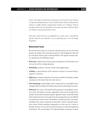 ization. The degree and direction of change over time may be more relevant
to organizational performance. Very few performance metrics yield statistical
analyses to judge whether organizational changes are “working.” Instead,
managers look at the overall profile of outcomes and make a decision about
new policies or procedures based on this.
Once these steps have been accomplished, it is much easier to identify the
specific measures and methods to use in gathering data to test the design
hypothesis.
Measurement Issues
Key measurement issues are criteria for selecting metrics, the use of control
groups, the timing of the measurement process, and deciding how data will
be used. Each of these topics is discussed below. The specific measures cho-
sen should meet the following criteria:
• Relevancy: addresses the mission, goals, and objectives of the business unit
and can be used in strategic planning.
• Reliability: produces consistent results when applied again.
• Validity: a good indicator of the outcome of interest (it measures what it
purports to measure).
• Efficiency: using the minimal set of measures needed to do the job; enables
conclusions to be drawn from the entire data set.
• Discriminating: small changes will be noticed and are meaningful (many
workplace effects are likelyto be subtle and mayshowsmall changes overtime).
• Balanced: the metrics will include both quantitative and qualitative meas-
ures; direct and indirect measures. Quantitative data can be translated into
numbers and used for statistical analyses. Qualitative data, on the other hand,
often include interviews and results from focus groups that are more difficult
to translate into numeric scales. Nonetheless, such data provide a rich under-
standing of the context and processes that make it easier to interpret quanti-
tative results. Further, qualitative approaches are often used as a means to
develop items for surveys and structured interviews or other data gathering
mechanisms. The second aspect of a balanced family of measures is direct
CHAPTER 17 DESIGN RESEARCH AND METHODOLOGY 333
 