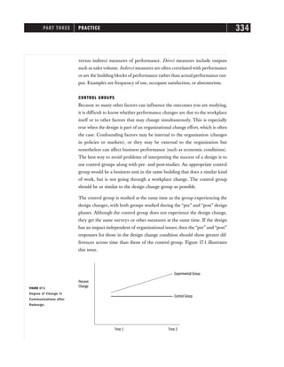 PART THREE PRACTICE 334
versus indirect measures of performance. Direct measures include outputs
such as sales volume. Indirect measures are often correlated with performance
or are the building blocks of performance rather than actual performance out-
put. Examples are frequency of use, occupant satisfaction, or absenteeism.
CONTROL GROUPS
Because so many other factors can influence the outcomes you are studying,
it is difficult to know whether performance changes are due to the workplace
itself or to other factors that may change simultaneously. This is especially
true when the design is part of an organizational change effort, which is often
the case. Confounding factors may be internal to the organization (changes
in policies or markets), or they may be external to the organization but
nonetheless can affect business performance (such as economic conditions).
The best way to avoid problems of interpreting the success of a design is to
use control groups along with pre- and post-studies. An appropriate control
group would be a business unit in the same building that does a similar kind
of work, but is not going through a workplace change. The control group
should be as similar to the design change group as possible.
The control group is studied at the same time as the group experiencing the
design changes, with both groups studied during the “pre” and “post” design
phases. Although the control group does not experience the design change,
they get the same surveys or other measures at the same time. If the design
has an impact independent of organizational issues, then the “pre” and “post”
responses for those in the design change condition should show greater dif-
ferences across time than those of the control group. Figure 17-1 illustrates
this issue.
Experimental Group
Percent
Change
Control Group
Time 1 Time 2
FIGURE 17-1
Degree of Change in
Communications after
Redesign.
 