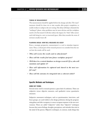 TIMING OF MEASUREMENT
The measurements should be applied before the change and after. The “post”
measures should be done six to nine months after project completion, to
enable workers to adapt to the new setting. The delaywill help to diminish the
“settling-in” phase, when problems may be most obvious and the workplace
needs to be fine-tuned. It will also reduce the impact of a “halo” effect associ-
ated with being in a new or renovated space. After three months the sense of
newness usually wears off.
PLANNING AHEAD: HOW WILL MEASURES BE USED?
From a strategic perspective, measurement is a tool to stimulate improve-
ment. Thus, a critical part of the research process is to consider from the out-
set how the results will be used:
• Who will receive the results and in what format?
• How will the results feed into future workplace projects?
• Will there be a central database on design research? If so, who will
maintain and update it?
• How will information be captured and shared in the most use-
ful way?
• How will the outcomes be integrated into a coherent whole?
Specific Methods and Techniques
SOME KEY TERMS
Several terms used in research present a great deal of confusion. These are
subjective versus objective measures, and qualitative versus quantitative
measures.
Subjective assessment techniques, such as questionnaires, interviews, and
focus groups, are used widely in the design profession during the program-
ming phase and after occupancy to assess occupant response to the new envi-
ronment. These are called “subjective” rather than “objective” techniques
because they assess feelings, thoughts, perceptions, and attitudes that exist in
the mind of the person. Objective techniques, in contrast, study things that
CHAPTER 17 DESIGN RESEARCH AND METHODOLOGY 335
 